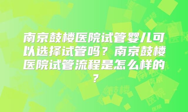南京鼓楼医院试管婴儿可以选择试管吗?南京鼓楼医院试管流程是怎么样的?