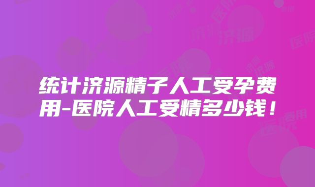 统计济源精子人工受孕费用-医院人工受精多少钱!