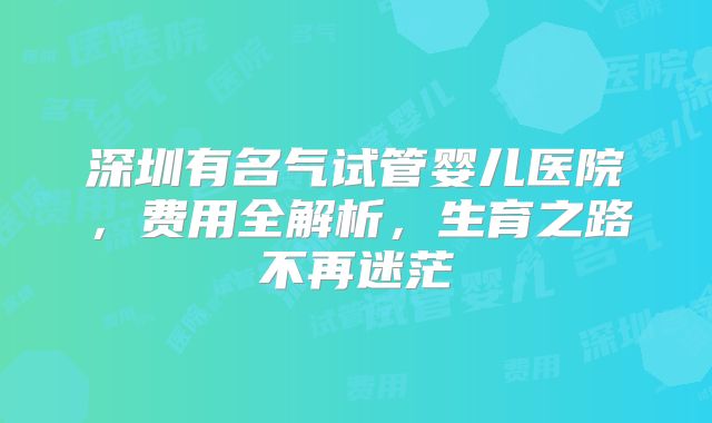 深圳有名气试管婴儿医院，费用全解析，生育之路不再迷茫