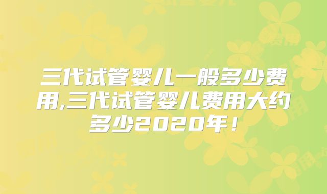 三代试管婴儿一般多少费用,三代试管婴儿费用大约多少2020年!