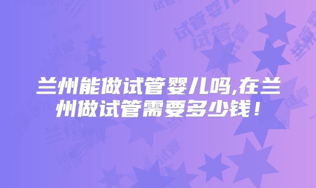 兰州能做试管婴儿吗,在兰州做试管需要多少钱!