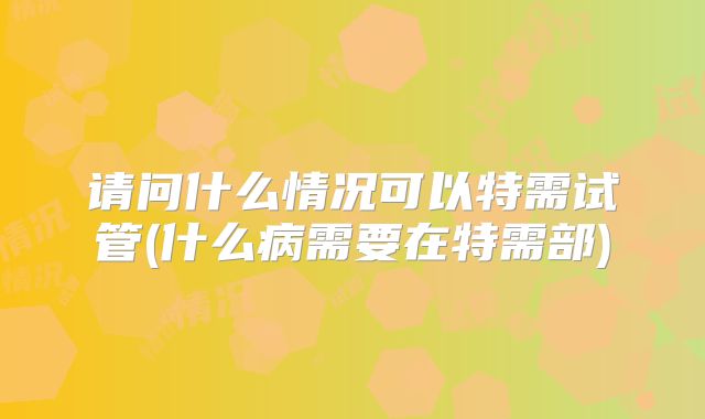 请问什么情况可以特需试管(什么病需要在特需部)