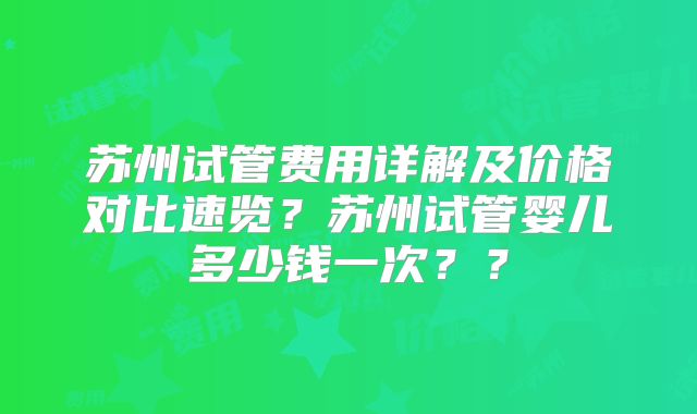 苏州试管费用详解及价格对比速览？苏州试管婴儿多少钱一次？？