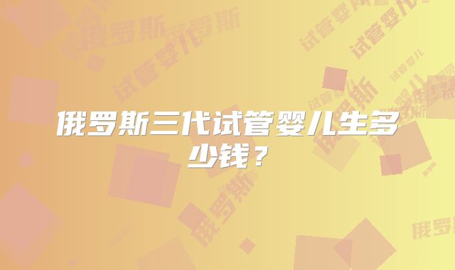 俄罗斯三代试管婴儿生多少钱？