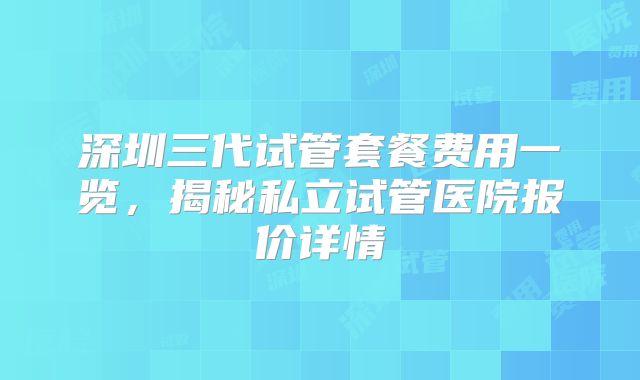 深圳三代试管套餐费用一览，揭秘私立试管医院报价详情