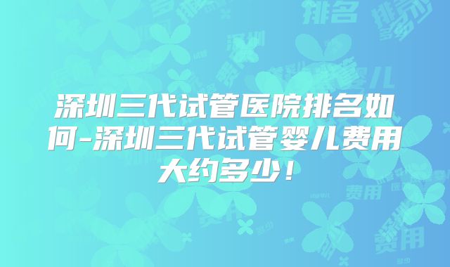 深圳三代试管医院排名如何-深圳三代试管婴儿费用大约多少！