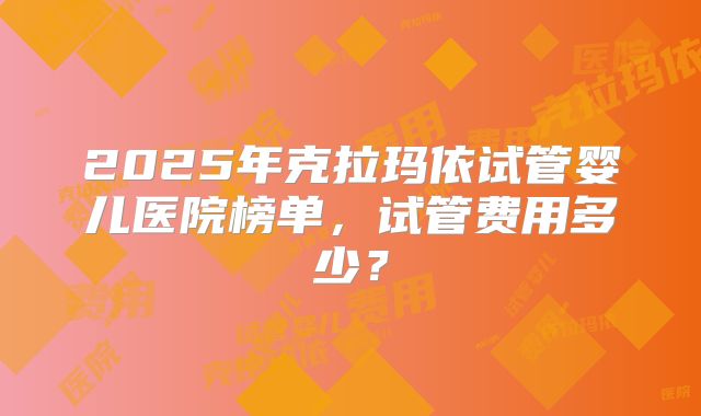 2025年克拉玛依试管婴儿医院榜单，试管费用多少？