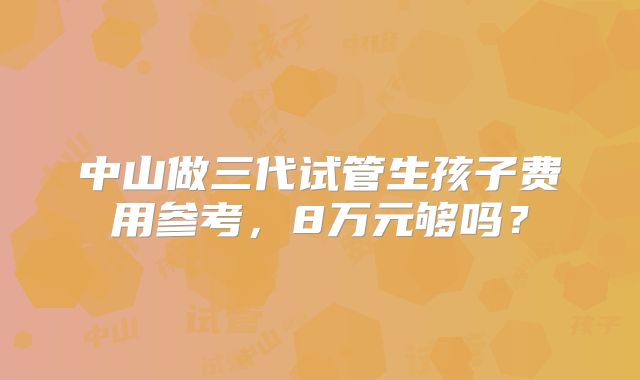 中山做三代试管生孩子费用参考,8万元够吗?