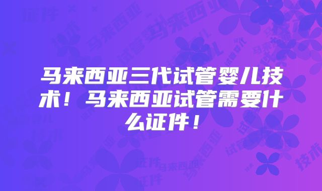 马来西亚三代试管婴儿技术！马来西亚试管需要什么证件！