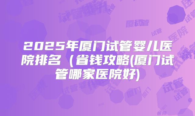 2025年厦门试管婴儿医院排名（省钱攻略(厦门试管哪家医院好)