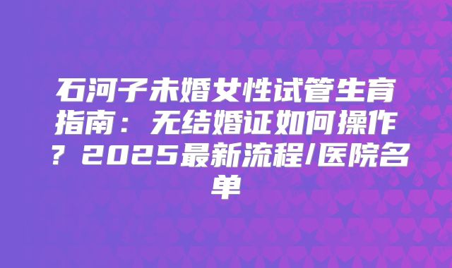 石河子未婚女性试管生育指南：无结婚证如何操作？2025最新流程/医院名单