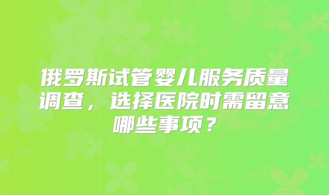 俄罗斯试管婴儿服务质量调查，选择医院时需留意哪些事项？