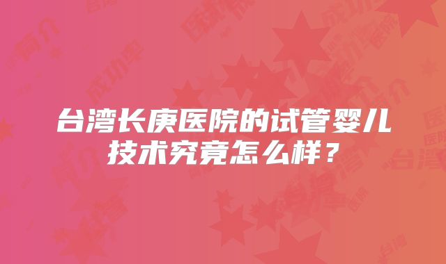 台湾长庚医院的试管婴儿技术究竟怎么样?