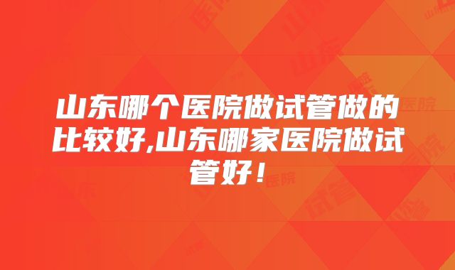 山东哪个医院做试管做的比较好,山东哪家医院做试管好!