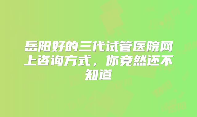 岳阳好的三代试管医院网上咨询方式,你竟然还不知道