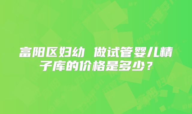 富阳区妇幼 做试管婴儿精子库的价格是多少？