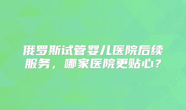 俄罗斯试管婴儿医院后续服务，哪家医院更贴心？