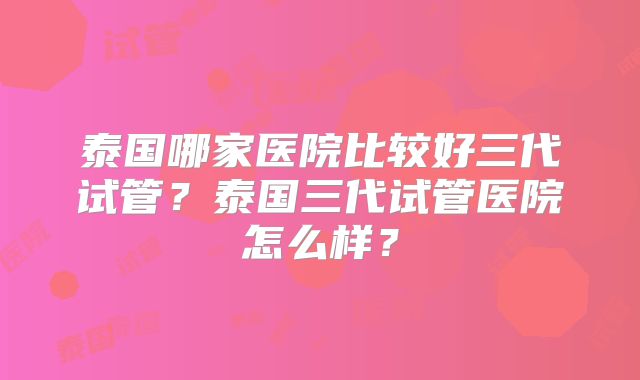 泰国哪家医院比较好三代试管？泰国三代试管医院怎么样？