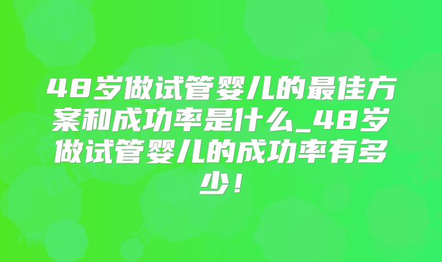 48岁做试管婴儿的最佳方案和成功率是什么_48岁做试管婴儿的成功率有多少！