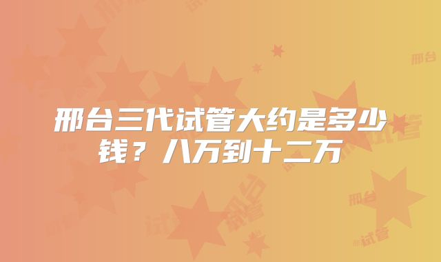 邢台三代试管大约是多少钱？八万到十二万