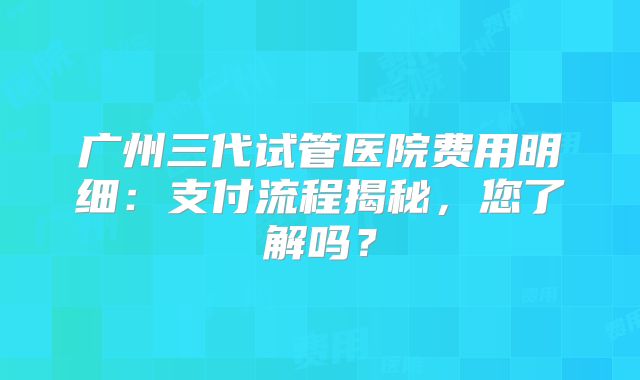 广州三代试管医院费用明细：支付流程揭秘，您了解吗？