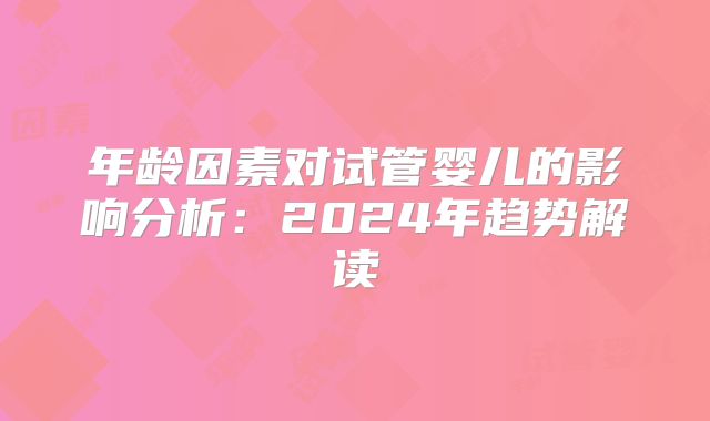 年龄因素对试管婴儿的影响分析：2024年趋势解读