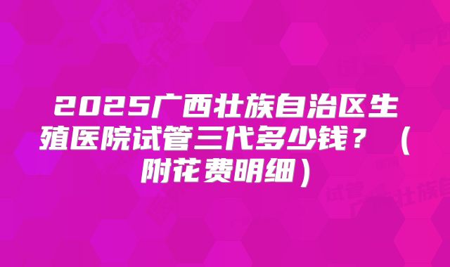 2025广西壮族自治区生殖医院试管三代多少钱？（附花费明细）