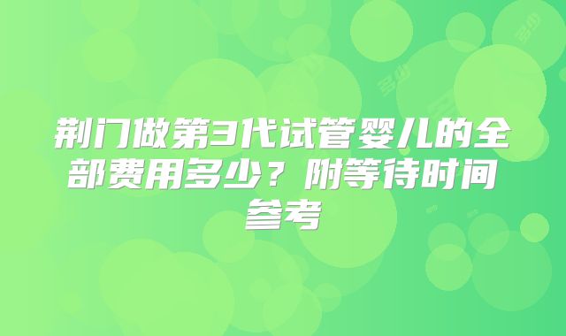荆门做第3代试管婴儿的全部费用多少？附等待时间参考