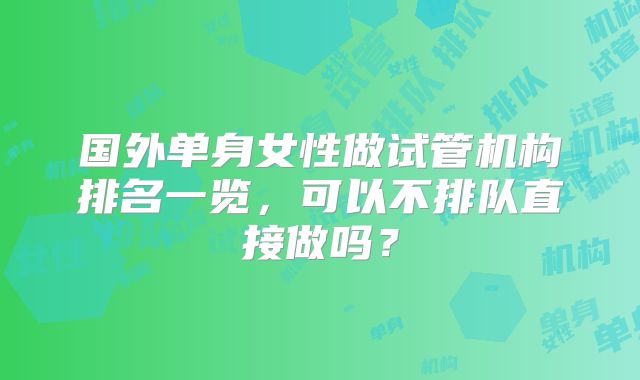 国外单身女性做试管机构排名一览,可以不排队直接做吗?