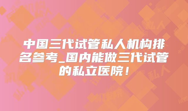 中国三代试管私人机构排名参考_国内能做三代试管的私立医院！
