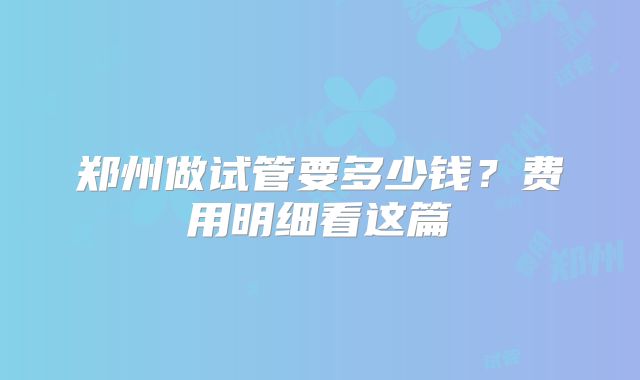 郑州做试管要多少钱？费用明细看这篇