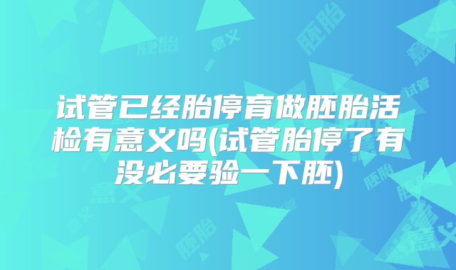 试管已经胎停育做胚胎活检有意义吗(试管胎停了有没必要验一下胚)