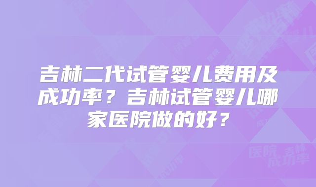 吉林二代试管婴儿费用及成功率?吉林试管婴儿哪家医院做的好?