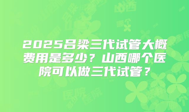 2025吕梁三代试管大概费用是多少？山西哪个医院可以做三代试管？