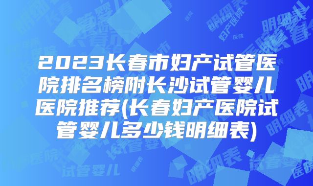2023长春市妇产试管医院排名榜附长沙试管婴儿医院推荐(长春妇产医院试管婴儿多少钱明细表)