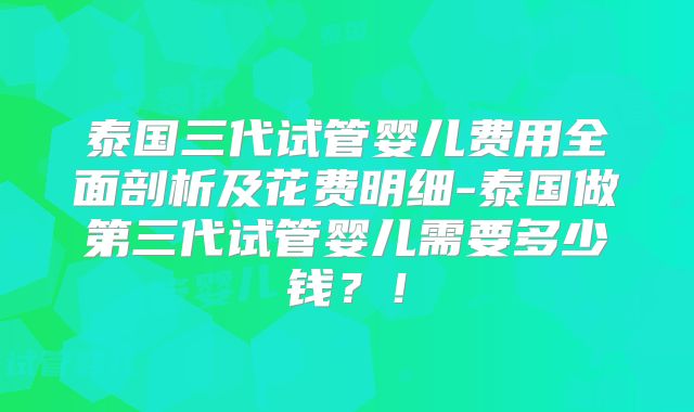 泰国三代试管婴儿费用全面剖析及花费明细-泰国做第三代试管婴儿需要多少钱？！