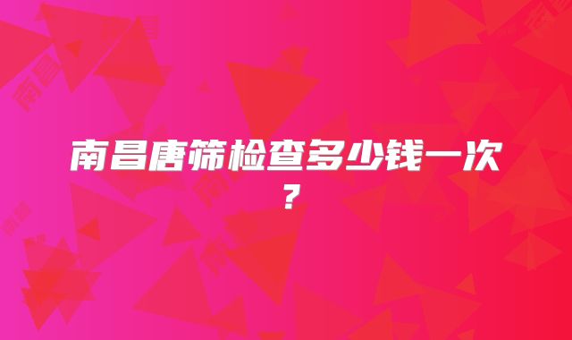 南昌唐筛检查多少钱一次?