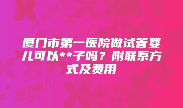 厦门市第一医院做试管婴儿可以**子吗？附联系方式及费用