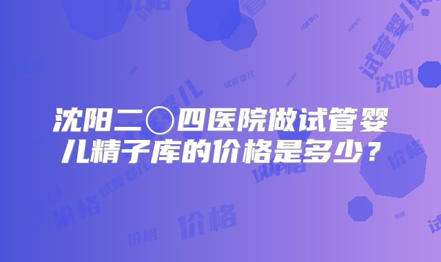 沈阳二〇四医院做试管婴儿精子库的价格是多少？