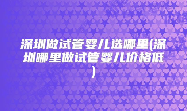 深圳做试管婴儿选哪里(深圳哪里做试管婴儿价格低)