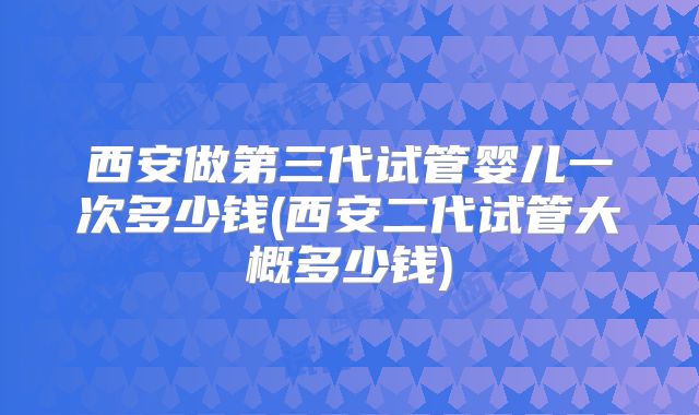 西安做第三代试管婴儿一次多少钱(西安二代试管大概多少钱)