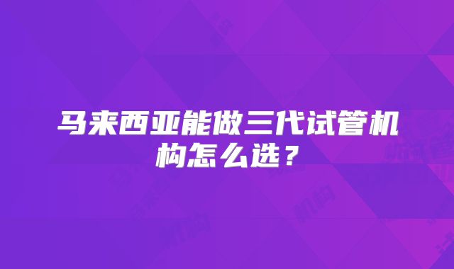 马来西亚能做三代试管机构怎么选?