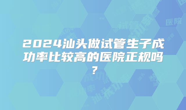 2024汕头做试管生子成功率比较高的医院正规吗?