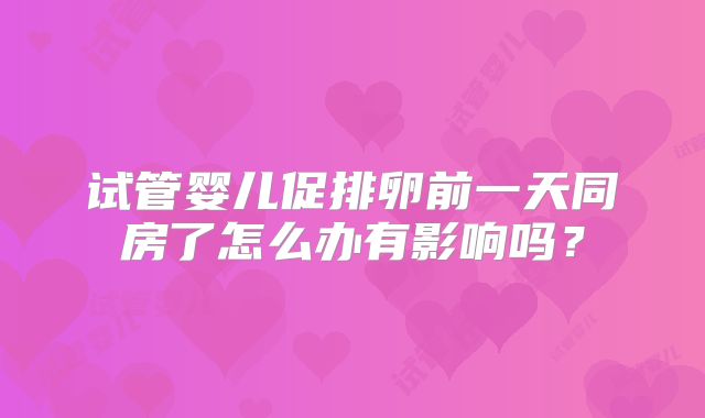 试管婴儿促排卵前一天同房了怎么办有影响吗?