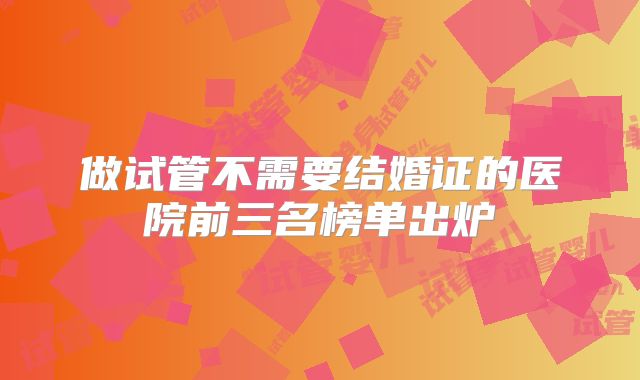 做试管不需要结婚证的医院前三名榜单出炉