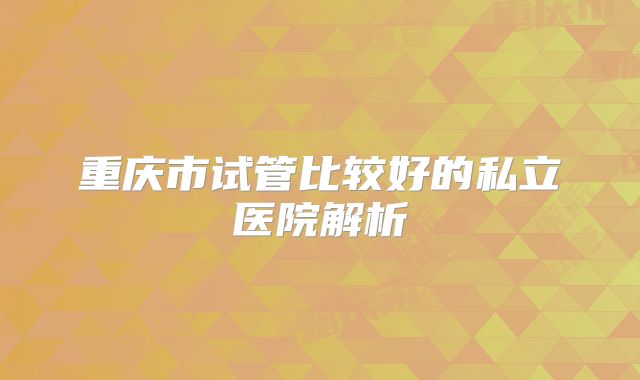 重庆市试管比较好的私立医院解析
