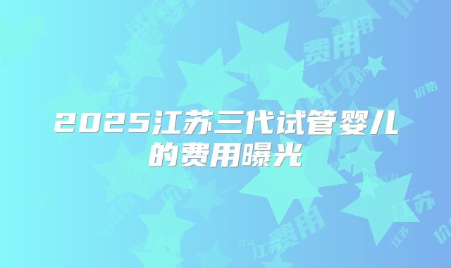 2025江苏三代试管婴儿的费用曝光