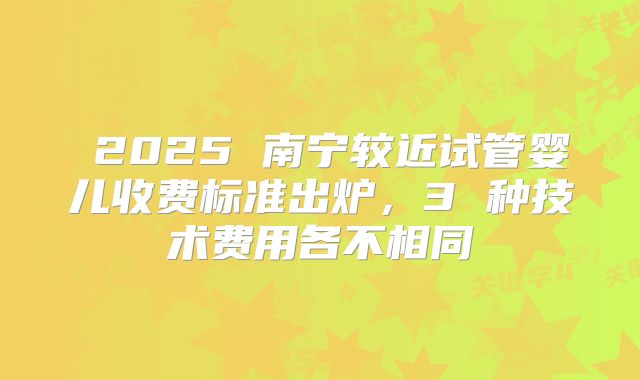  2025 南宁较近试管婴儿收费标准出炉，3 种技术费用各不相同