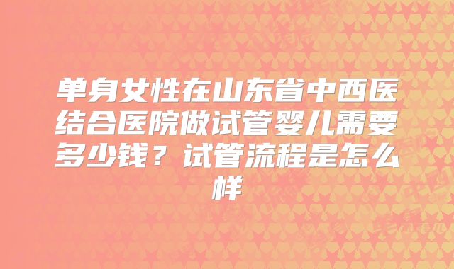 单身女性在山东省中西医结合医院做试管婴儿需要多少钱？试管流程是怎么样