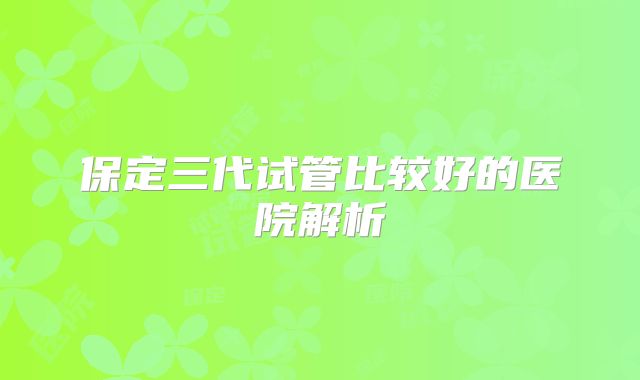 保定三代试管比较好的医院解析